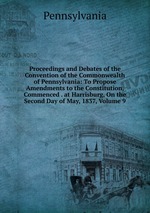 Proceedings and Debates of the Convention of the Commonwealth of Pennsylvania: To Propose Amendments to the Constitution, Commenced . at Harrisburg, On the Second Day of May, 1837, Volume 9