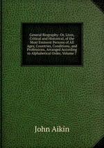 General Biography: Or, Lives, Critical and Historical, of the Most Eminent Persons of All Ages, Countries, Conditions, and Professions, Arranged According to Alphabetical Order, Volume 7