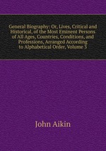 General Biography: Or, Lives, Critical and Historical, of the Most Eminent Persons of All Ages, Countries, Conditions, and Professions, Arranged According to Alphabetical Order, Volume 3