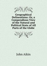 Geographical Delineations: Or, a Compendious View of the Natural and Political State of All Parts of the Globe