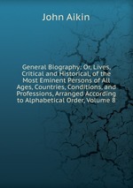General Biography: Or, Lives, Critical and Historical, of the Most Eminent Persons of All Ages, Countries, Conditions, and Professions, Arranged According to Alphabetical Order, Volume 8