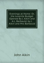 Evenings at Home: Or, the Juvenile Budget Opened By J. Aikin and A.L. Barbauld. by J. Aikin and Mrs Barbauld