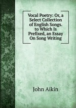 Vocal Poetry: Or, a Select Collection of English Songs. to Which Is Prefixed, an Essay On Song Writing