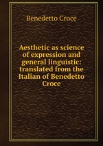 Aesthetic as science of expression and general linguistic: translated from the Italian of Benedetto Croce