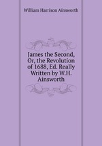 James the Second, Or, the Revolution of 1688, Ed. Really Written by W.H. Ainsworth