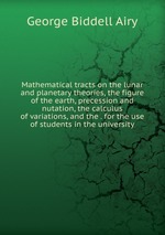 Mathematical tracts on the lunar and planetary theories, the figure of the earth, precession and nutation, the calculus of variations, and the . for the use of students in the university