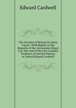 The Invasion of Britain by Julius Caesar: With Replies to the Remarks of the Astronomer-Royal G.B. Airy and of the Late Camden Professor of Ancient History at Oxford Edward Cardwell