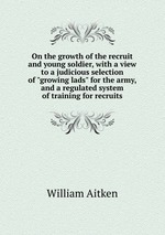 On the growth of the recruit and young soldier, with a view to a judicious selection of "growing lads" for the army, and a regulated system of training for recruits