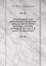 Physiological and pathological researches; being a reprint of the principal scientific writings of the late T. R. Lewis. In memoriam
