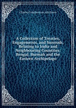 A Collection of Treaties, Engagements, and Sunnuds, Relating to India and Neighbouring Countries: Bengal, Burmah and the Eastern Archipelago