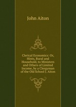 Clerical Economics: Or, Hints, Rural and Household, to Ministers and Others of Limited Income, by a Clergyman of the Old School J. Aiton
