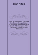 The Life and Times of Alexander Henderson: Giving a History of the Second Reformation of the Church of Scotland, and of the Covenanters, During the Reign of Charles I