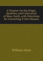 A Treatise On the Origin, Qualities, and Cultivation of Moss-Earth, with Directions for Converting It Into Manure
