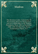The Revenue Code, Containing All the Existing Revenue Regulations and Acts Applicable to the Madras Presidency, from 1802 to December 1880, with Introduction, Notes, Examination Papers, & C