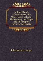 A Brief Sketch of Travancore, the Model State of India: The Country, Its People and Its Progress Under the Maharajah