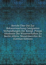 Bericht ber Die Zur Bekanntmachung Geeigneten Verhandlungen Der Knigl. Preuss. Akademie Der Wissenschaften Zu Berlin Afterw. Monatsberichte &c (German Edition)