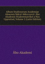 Album Studiosorum Academiae Aboensis Mdcxl-Mdcccxxvii: bo Akademis Studentmatrikel a Nyo Upprattad, Volume 2 (Latin Edition)