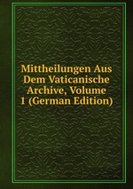 Mittheilungen Aus Dem Vaticanische Archive, Volume 1 (German Edition)