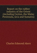 Report on the rubber industry of the Orient (including Ceylon, the Malay Peninsula, Java and Sumatra)