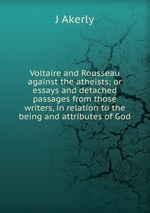 Voltaire and Rousseau against the atheists; or essays and detached passages from those writers, in relation to the being and attributes of God