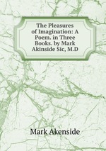 The Pleasures of Imagination: A Poem. in Three Books. by Mark Akinside Sic, M.D