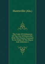 The Code Of Ordinances Of The City Of Huntsville: With The Charter Pursuant To An Order Of The Mayor And Aldermen 1