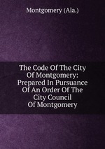 The Code Of The City Of Montgomery: Prepared In Pursuance Of An Order Of The City Council Of Montgomery