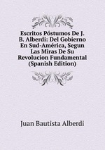 Escritos Pstumos De J. B. Alberdi: Del Gobierno En Sud-Amrica, Segun Las Miras De Su Revolucion Fundamental (Spanish Edition)