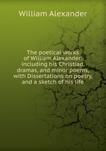 The poetical works of William Alexander: including his Christiad, dramas, and minor poems, with Dissertations on poetry, and a sketch of his life