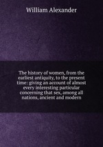The history of women, from the earliest antiquity, to the present time: giving an account of almost every interesting particular concerning that sex, among all nations, ancient and modern