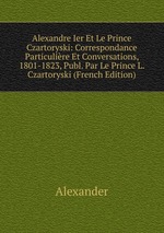 Alexandre Ier Et Le Prince Czartoryski: Correspondance Particulire Et Conversations, 1801-1823, Publ. Par Le Prince L. Czartoryski (French Edition)