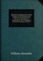 Epitaphs & Inscriptions from Burial Grounds & Old Buildings in the North-East of Scotland: With Historical, Biographical, Genealogical, and . an Appendix of Illustrative Papers, Volume 1