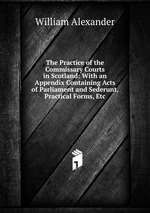 The Practice of the Commissary Courts in Scotland: With an Appendix Containing Acts of Parliament and Sederunt, Practical Forms, Etc