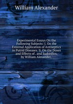 Experimental Essays On the Following Subjects: I. On the External Application of Antiseptics in Putrid Diseases. Ii. On the Doses and Effects of . and Sudorifics. by William Alexander,