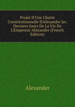 Projet D`Une Charte Constitutionnelle D`Alexandre Ier. Derniers Jours De La Vie De L`Empereur Alexandre (French Edition)