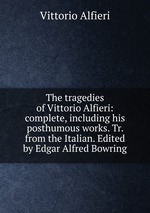 The tragedies of Vittorio Alfieri: complete, including his posthumous works. Tr. from the Italian. Edited by Edgar Alfred Bowring