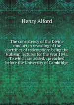 The consistency of the Divine conduct in revealing of the doctrines of redemption: being the Hulsean lectures for the year 1841. To which are added, . preached before the University of Cambridge