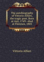 The autobiography of Vittorio Alfieri, the tragic poet. Born at Asti, 1749--died at Florence, 1803
