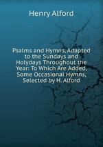 Psalms and Hymns, Adapted to the Sundays and Holydays Throughout the Year: To Which Are Added, Some Occasional Hymns, Selected by H. Alford