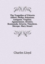 The Tragedies of Vittorio Alfieri: Philip. Polynices. Antigone. Virginia. Agamemnon. Orestes. Rosmunda. Octavia. Timoleon. Merope. Mary Stuart