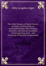 The little flowers of Saint Francis of Assisi. In this book are contained certain little flowers, miracles, and devout examples of that glorious poor . and of certain of his holy companions