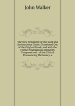 The New Testament of Our Lord and Saviour Jesus Christ: Translated Out of the Original Greek, and with the Former Translations Diligently Compared and . of the Critical Pronouncing Dictionary, a