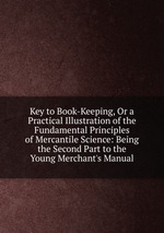 Key to Book-Keeping, Or a Practical Illustration of the Fundamental Principles of Mercantile Science: Being the Second Part to the Young Merchant`s Manual