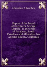 Report of the Board of Engineers, Sewage Disposal to the cities of Pasadena, South Pasadena and Alhambra, Los Angeles County, California