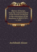 History of Europe, from the commencement of the French revolution to the restoration of the Bourbons in MDCCCXV i.e. 1815