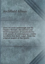 Lives of Lord Castlereagh and Sir Charles Stewart, the second and third marquesses of Londonderry: with annals of contemporary events in which they bore a part, from the original papers of the family