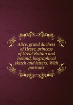 Alice, grand duchess of Hesse, princess of Great Britain and Ireland, biographical sketch and letters. With portraits