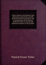 Tytler`s History of Scotland: with illustrative notes from recently discovered State documents, and a continuation of the history, from the Union of . social and industrial progress of the people;