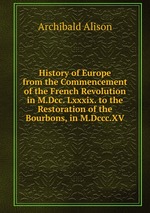 History of Europe from the Commencement of the French Revolution in M.Dcc. Lxxxix. to the Restoration of the Bourbons, in M.Dccc.XV