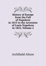 History of Europe from the Fall of Napoleon in 1815 to the Accession of Louis Napoleon in 1852, Volume 2